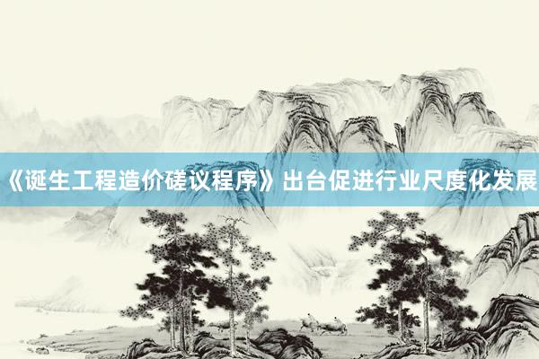 《诞生工程造价磋议程序》出台促进行业尺度化发展