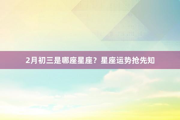 2月初三是哪座星座？星座运势抢先知