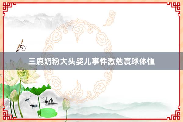 三鹿奶粉大头婴儿事件激勉寰球体恤