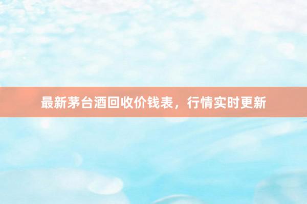 最新茅台酒回收价钱表，行情实时更新