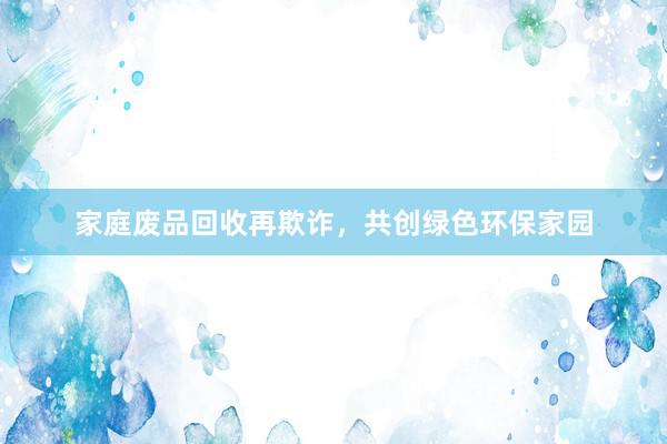 家庭废品回收再欺诈，共创绿色环保家园
